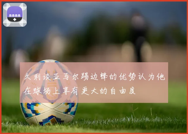 久利谈亚马尔踢边锋的优势认为他在球场上享有更大的自由度
