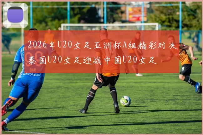 2026年U20女足亚洲杯A组精彩对决泰国U20女足迎战中国U20女足