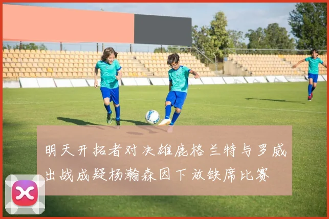 明天开拓者对决雄鹿格兰特与罗威出战成疑杨瀚森因下放缺席比赛