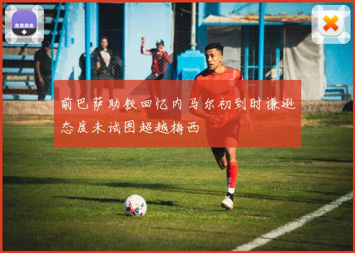 前巴萨助教回忆内马尔初到时谦逊态度未试图超越梅西