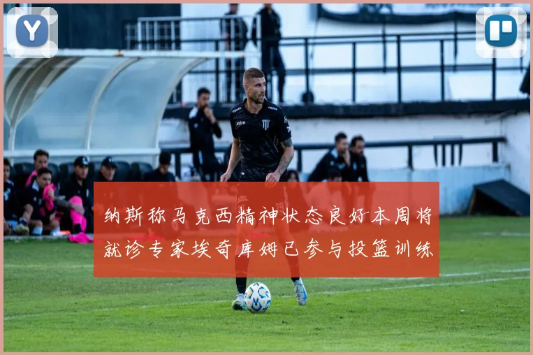 纳斯称马克西精神状态良好本周将就诊专家埃奇库姆已参与投篮训练