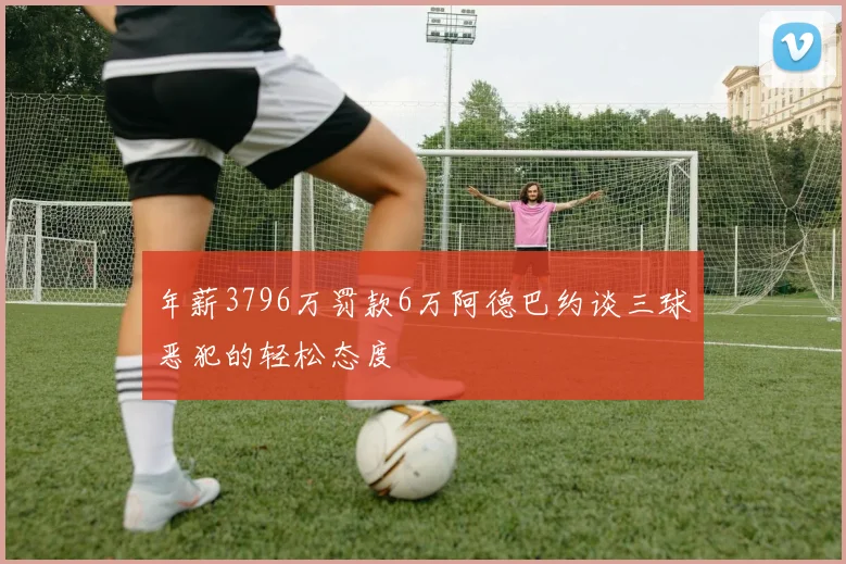 年薪3796万罚款6万阿德巴约谈三球恶犯的轻松态度