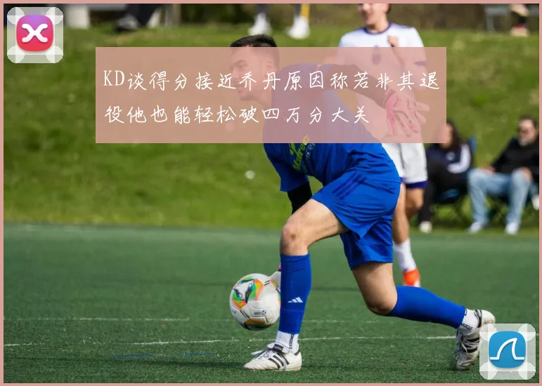 KD谈得分接近乔丹原因称若非其退役他也能轻松破四万分大关