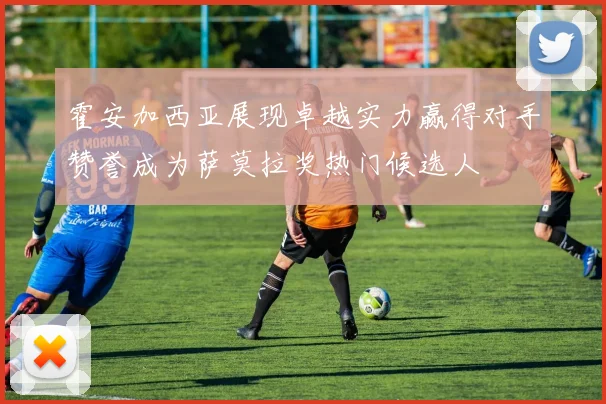 霍安加西亚展现卓越实力赢得对手赞誉成为萨莫拉奖热门候选人