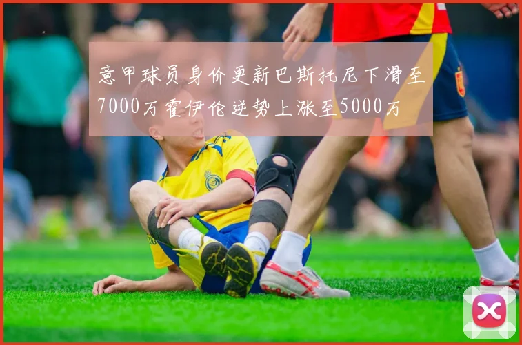 意甲球员身价更新巴斯托尼下滑至7000万霍伊伦逆势上涨至5000万