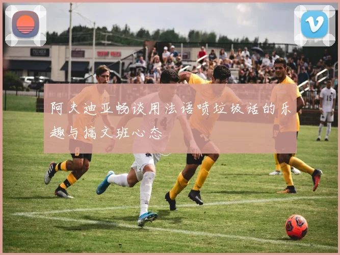 阿夫迪亚畅谈用法语喷垃圾话的乐趣与搞文班心态