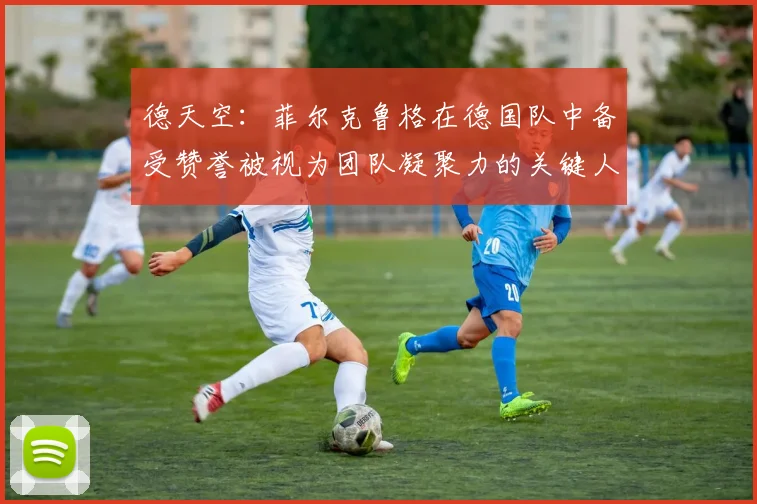 德天空：菲尔克鲁格在德国队中备受赞誉被视为团队凝聚力的关键人物
