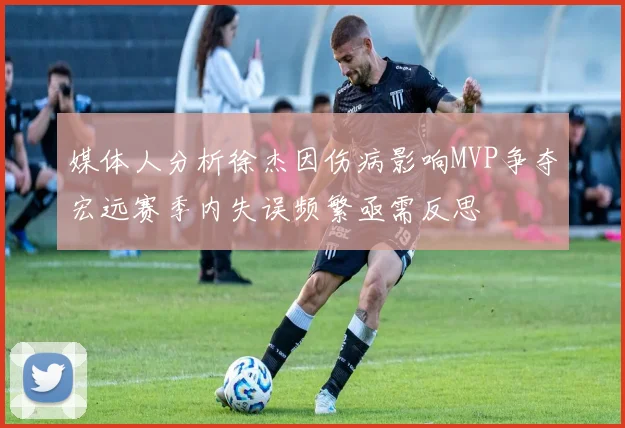 媒体人分析徐杰因伤病影响MVP争夺宏远赛季内失误频繁亟需反思