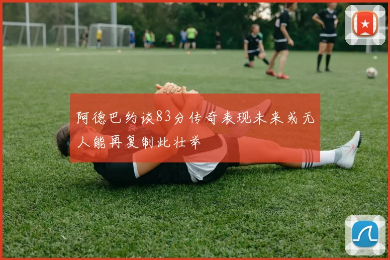 阿德巴约谈83分传奇表现未来或无人能再复制此壮举