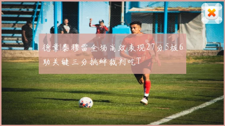 德章泰穆雷全场高效表现27分5板6助关键三分挑衅裁判吃T