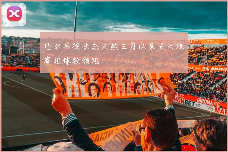 巴尔韦德状态火热三月以来五大联赛进球数领跑