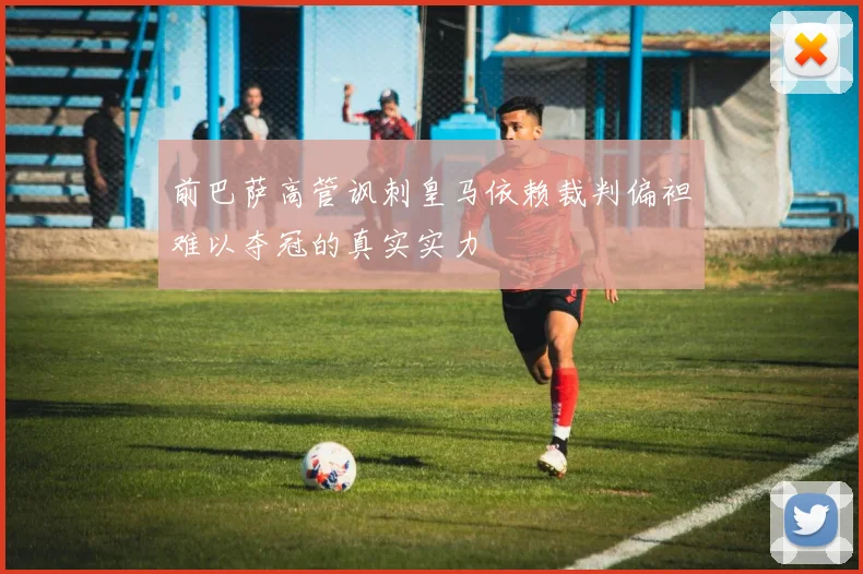 前巴萨高管讽刺皇马依赖裁判偏袒难以夺冠的真实实力