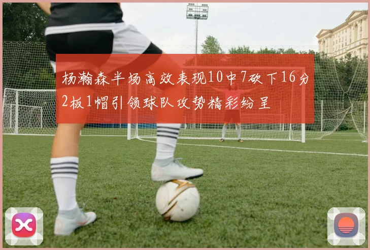 杨瀚森半场高效表现10中7砍下16分2板1帽引领球队攻势精彩纷呈
