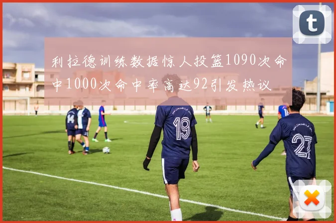 利拉德训练数据惊人投篮1090次命中1000次命中率高达92引发热议