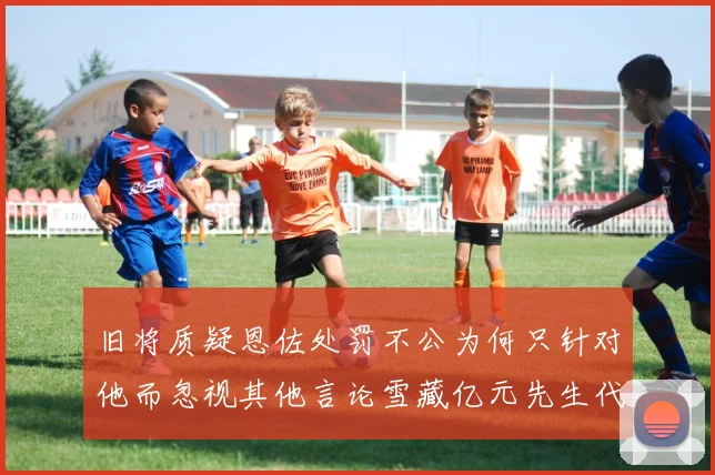 旧将质疑恩佐处罚不公为何只针对他而忽视其他言论雪藏亿元先生代价过于沉重