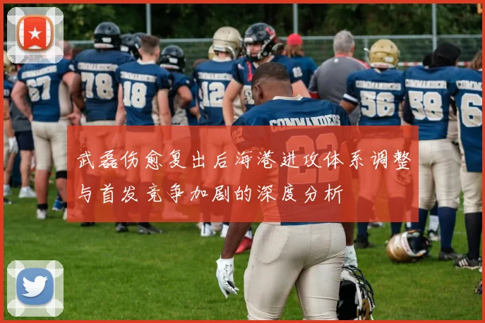 武磊伤愈复出后海港进攻体系调整与首发竞争加剧的深度分析
