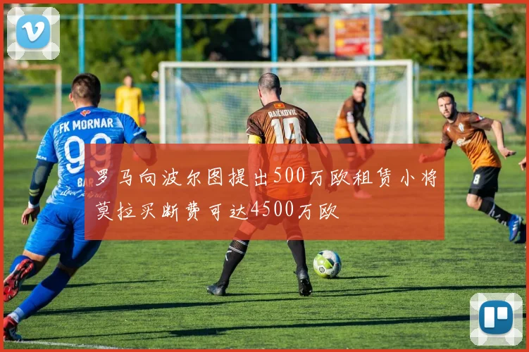 罗马向波尔图提出500万欧租赁小将莫拉买断费可达4500万欧