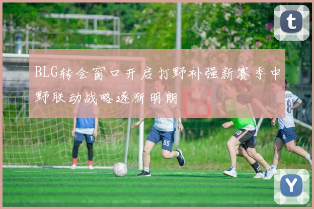 BLG转会窗口开启打野补强新赛季中野联动战略逐渐明朗